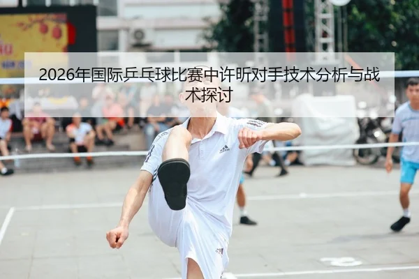 2026年国际乒乓球比赛中许昕对手技术分析与战术探讨