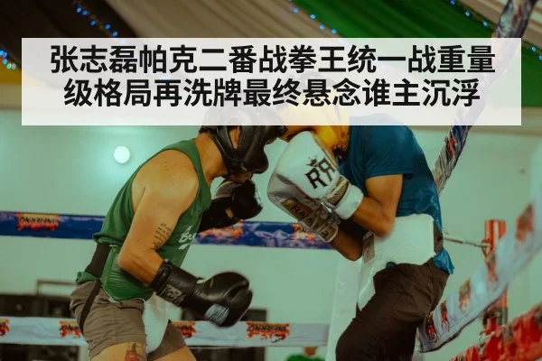 张志磊帕克二番战拳王统一战重量级格局再洗牌最终悬念谁主沉浮