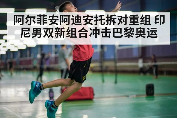 阿尔菲安阿迪安托拆对重组 印尼男双新组合冲击巴黎奥运